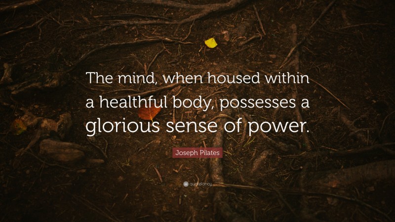 Joseph Pilates Quote: “The mind, when housed within a healthful body, possesses a glorious sense of power.”