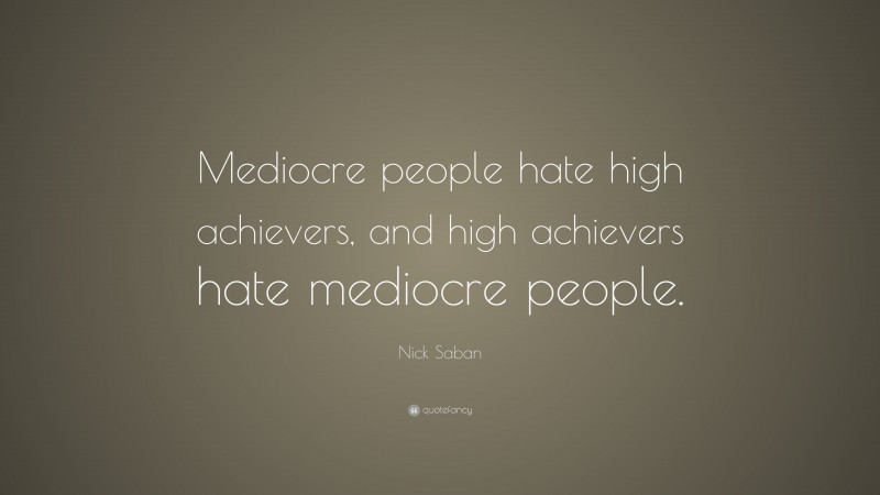 Nick Saban Quote: “Mediocre people hate high achievers, and high achievers hate mediocre people.”