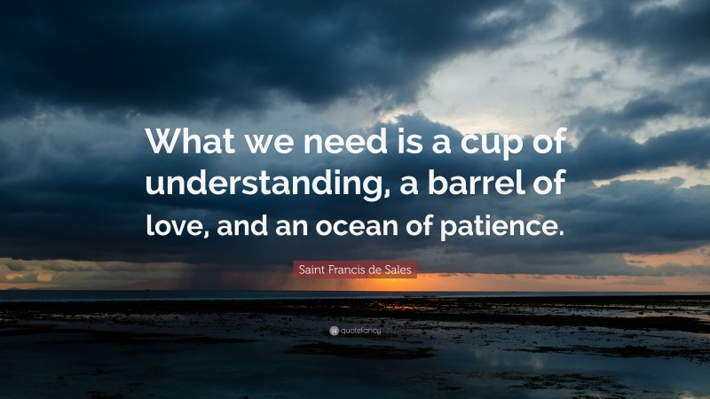 Saint Francis de Sales Quote: “What we need is a cup of understanding, a barrel of love, and an ocean of patience.”