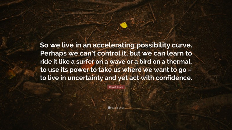 Dewitt Jones Quote: “So we live in an accelerating possibility curve. Perhaps we can’t control it, but we can learn to ride it like a surfer on a wave or a bird on a thermal, to use its power to take us where we want to go – to live in uncertainty and yet act with confidence.”