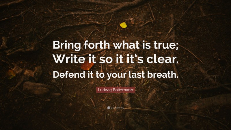 Ludwig Boltzmann Quote: “Bring forth what is true; Write it so it it’s clear. Defend it to your last breath.”