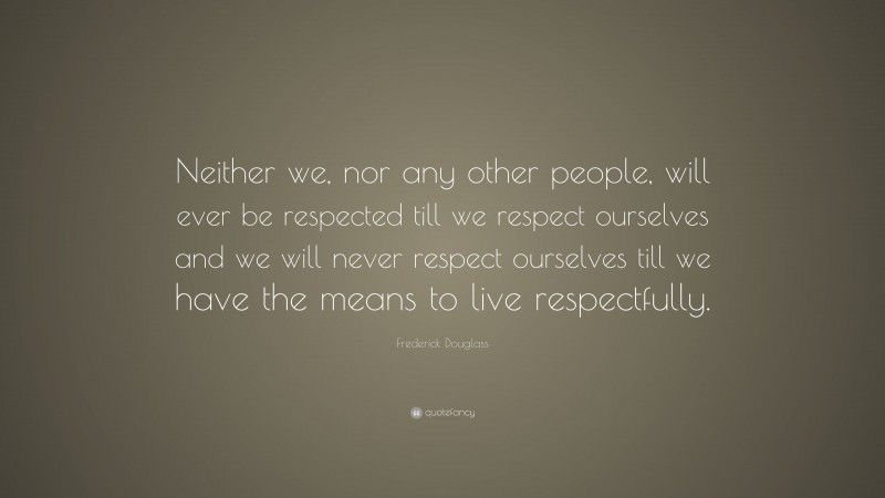 Frederick Douglass Quote: “Neither we, nor any other people, will ever be respected till we respect ourselves and we will never respect ourselves till we have the means to live respectfully.”