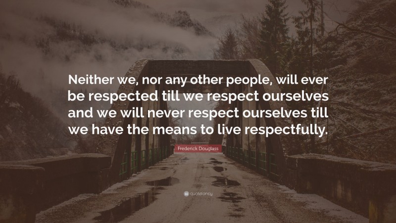 Frederick Douglass Quote: “Neither we, nor any other people, will ever be respected till we respect ourselves and we will never respect ourselves till we have the means to live respectfully.”