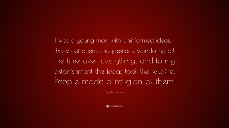 Charles Darwin Quote: “I was a young man with uninformed ideas. I threw out queries, suggestions, wondering all the time over everything; and to my astonishment the ideas took like wildfire. People made a religion of them.”
