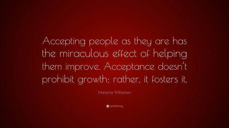 Marianne Williamson Quote: “Accepting people as they are has the miraculous effect of helping them improve. Acceptance doesn’t prohibit growth; rather, it fosters it.”