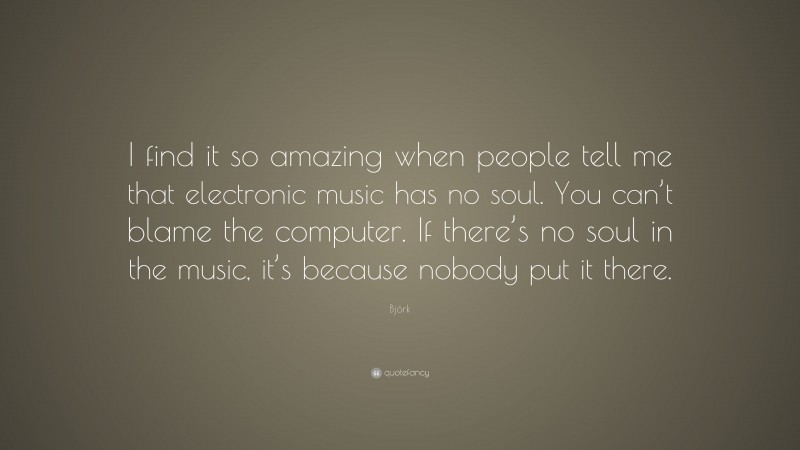 Björk Quote: “I find it so amazing when people tell me that electronic music has no soul. You can’t blame the computer. If there’s no soul in the music, it’s because nobody put it there.”