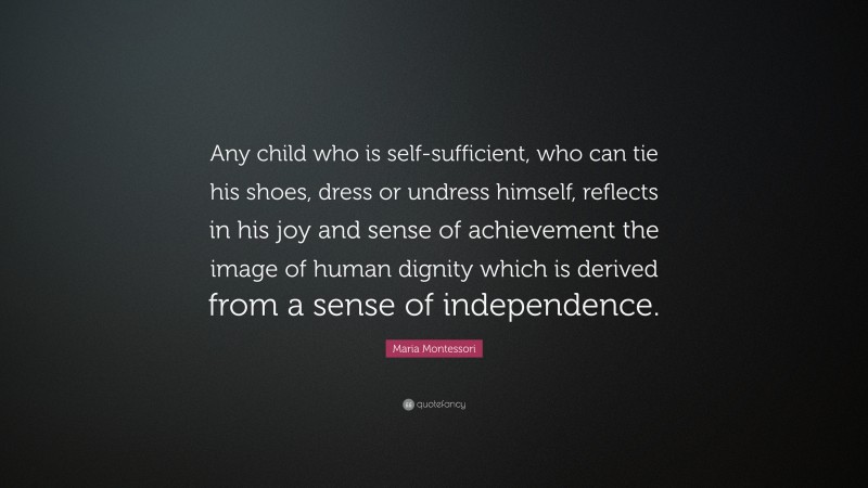 Maria Montessori Quote: “Any child who is self-sufficient, who can tie his shoes, dress or undress himself, reflects in his joy and sense of achievement the image of human dignity which is derived from a sense of independence.”