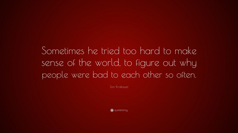 Jon Krakauer Quote: “Sometimes he tried too hard to make sense of the world, to figure out why people were bad to each other so often.”