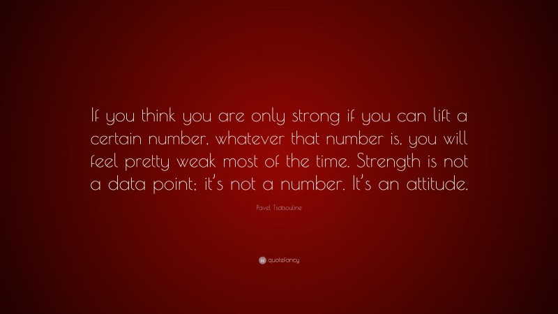 Pavel Tsatsouline Quote: “If you think you are only strong if you can lift a certain number, whatever that number is, you will feel pretty weak most of the time. Strength is not a data point; it’s not a number. It’s an attitude.”