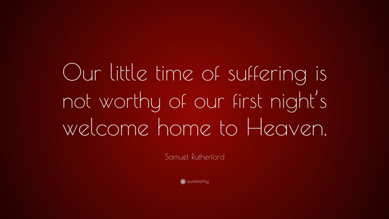 Samuel Rutherford Quote: “Our little time of suffering is not worthy of our first night’s welcome home to Heaven.”