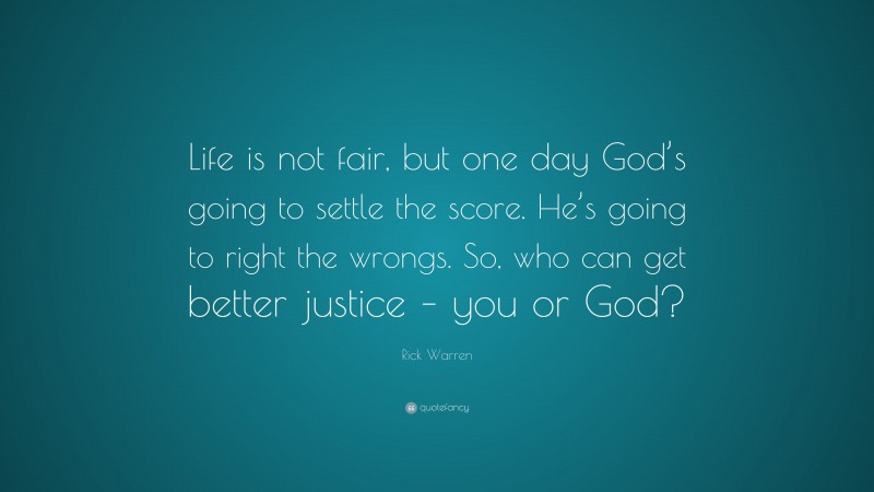 Rick Warren Quote: “Life is not fair, but one day God’s going to settle the score. He’s going to right the wrongs. So, who can get better justice – you or God?”