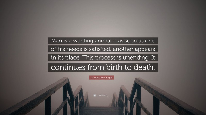 Douglas McGregor Quote: “Man is a wanting animal – as soon as one of his needs is satisfied, another appears in its place. This process is unending. It continues from birth to death.”
