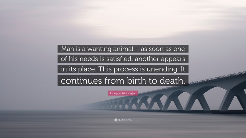 Douglas McGregor Quote: “Man is a wanting animal – as soon as one of his needs is satisfied, another appears in its place. This process is unending. It continues from birth to death.”