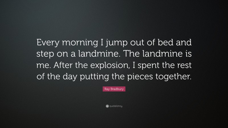 Ray Bradbury Quote: “Every morning I jump out of bed and step on a landmine. The landmine is me. After the explosion, I spent the rest of the day putting the pieces together.”