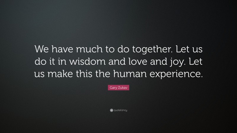 Gary Zukav Quote: “We have much to do together. Let us do it in wisdom and love and joy. Let us make this the human experience.”