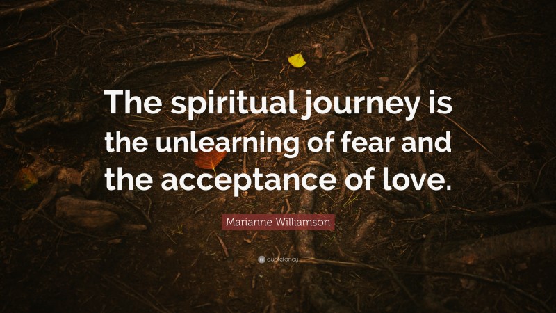 Marianne Williamson Quote: “The spiritual journey is the unlearning of fear and the acceptance of love.”