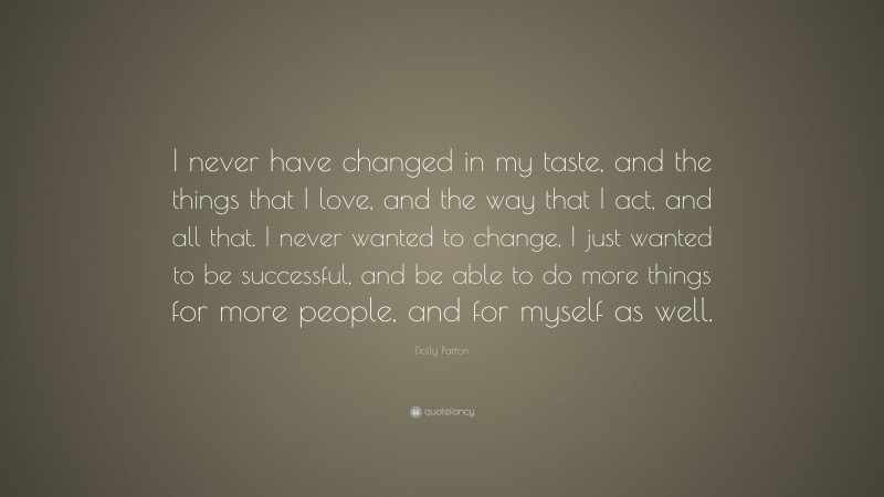 Dolly Parton Quote: “I never have changed in my taste, and the things that I love, and the way that I act, and all that. I never wanted to change, I just wanted to be successful, and be able to do more things for more people, and for myself as well.”