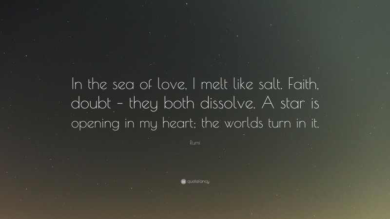 Rumi Quote: “In the sea of love, I melt like salt. Faith, doubt – they both dissolve. A star is opening in my heart; the worlds turn in it.”
