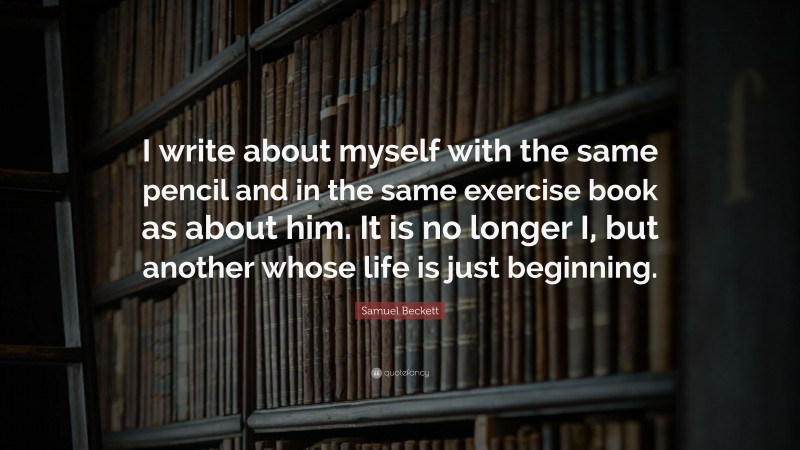 Samuel Beckett Quote: “I write about myself with the same pencil and in the same exercise book as about him. It is no longer I, but another whose life is just beginning.”