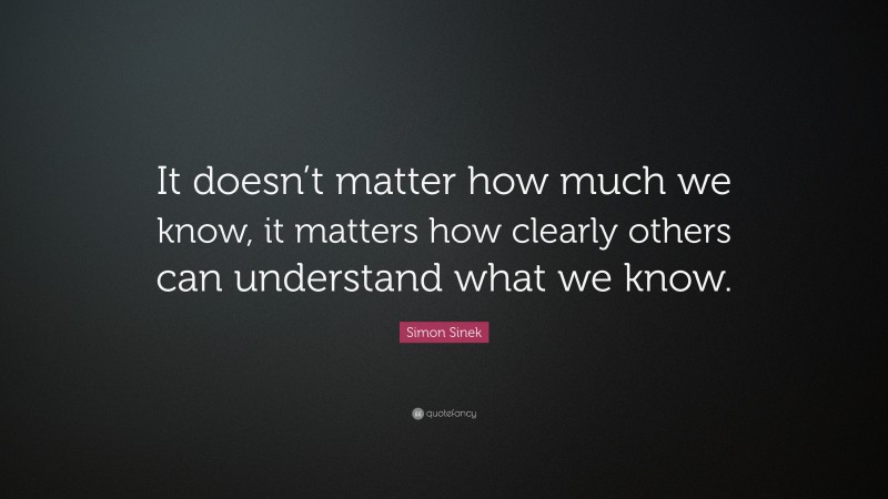 Simon Sinek Quote: “It doesn’t matter how much we know, it matters how clearly others can understand what we know.”