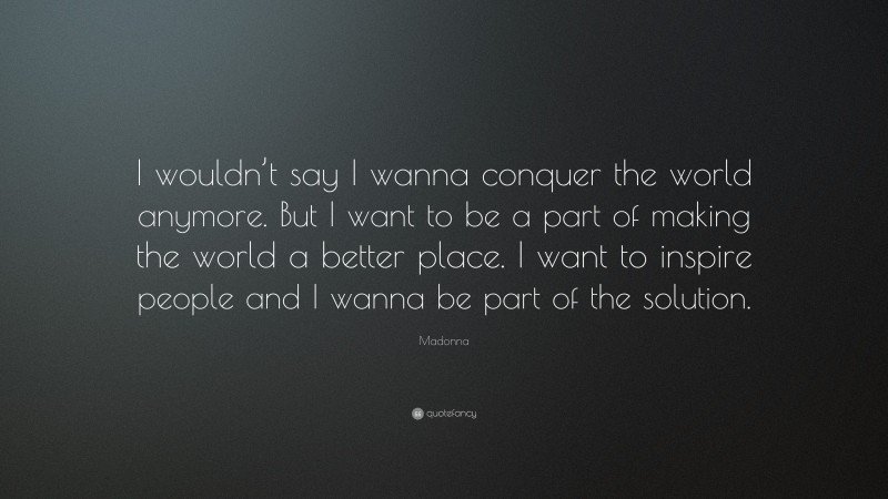 Madonna Quote: “I wouldn’t say I wanna conquer the world anymore. But I want to be a part of making the world a better place. I want to inspire people and I wanna be part of the solution.”