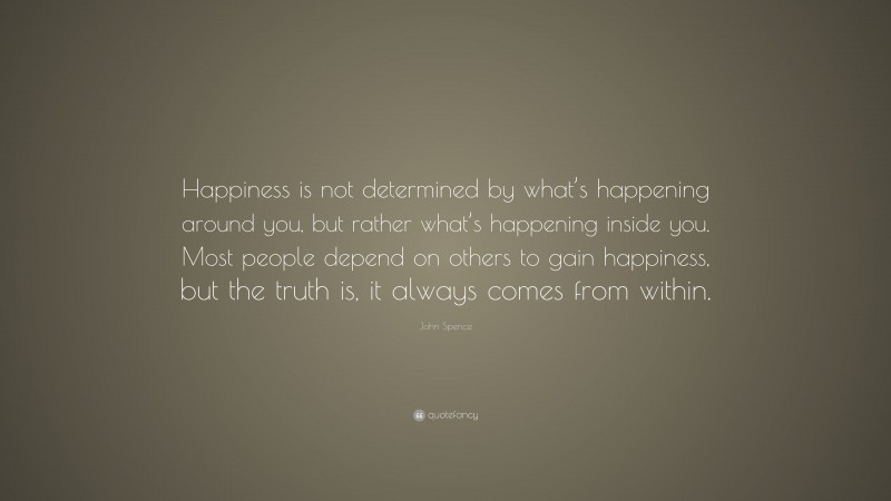 John Spence Quote: “Happiness is not determined by what’s happening around you, but rather what’s happening inside you. Most people depend on others to gain happiness, but the truth is, it always comes from within.”