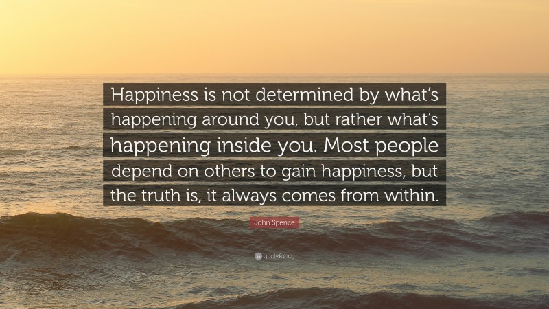 John Spence Quote: “Happiness is not determined by what’s happening around you, but rather what’s happening inside you. Most people depend on others to gain happiness, but the truth is, it always comes from within.”