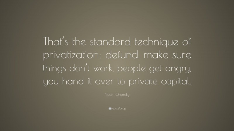 Noam Chomsky Quote: “That’s the standard technique of privatization: defund, make sure things don’t work, people get angry, you hand it over to private capital.”