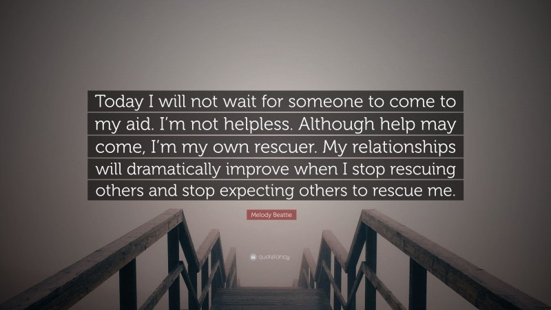 Melody Beattie Quote: “Today I will not wait for someone to come to my aid. I’m not helpless. Although help may come, I’m my own rescuer. My relationships will dramatically improve when I stop rescuing others and stop expecting others to rescue me.”
