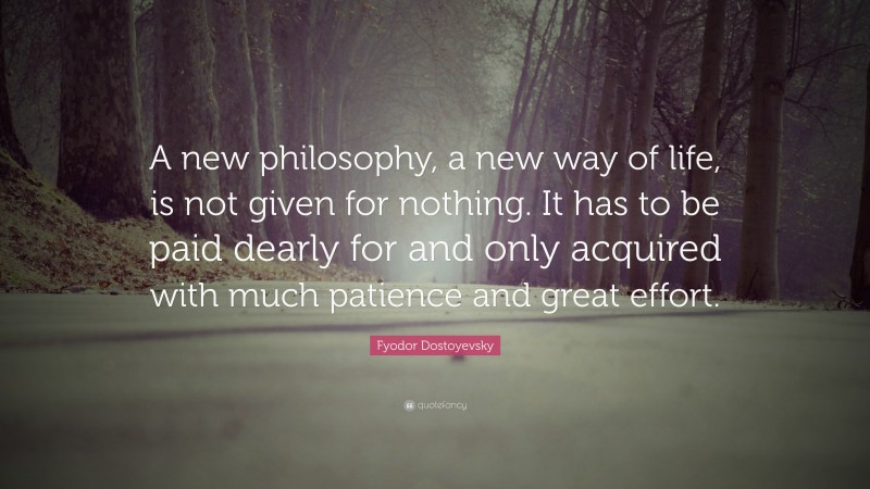 Fyodor Dostoyevsky Quote: “A new philosophy, a new way of life, is not given for nothing. It has to be paid dearly for and only acquired with much patience and great effort.”