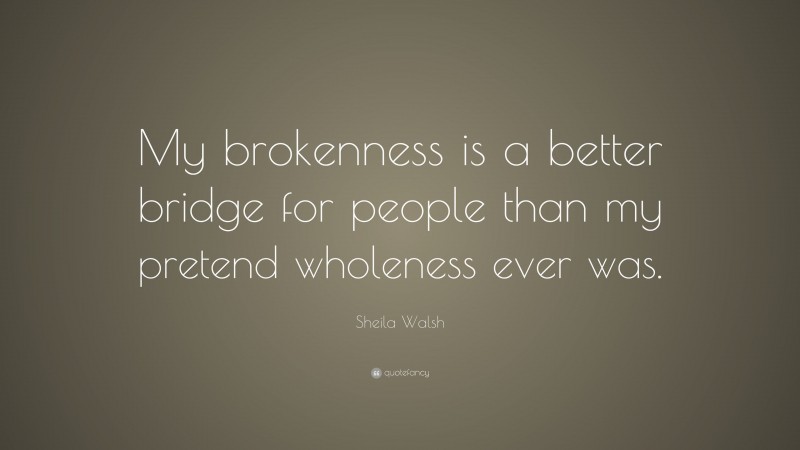 Sheila Walsh Quote: “My brokenness is a better bridge for people than my pretend wholeness ever was.”