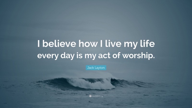 Jack Layton Quote: “I believe how I live my life every day is my act of worship.”