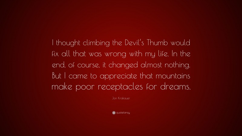 Jon Krakauer Quote: “I thought climbing the Devil’s Thumb would fix all that was wrong with my life. In the end, of course, it changed almost nothing. But I came to appreciate that mountains make poor receptacles for dreams.”