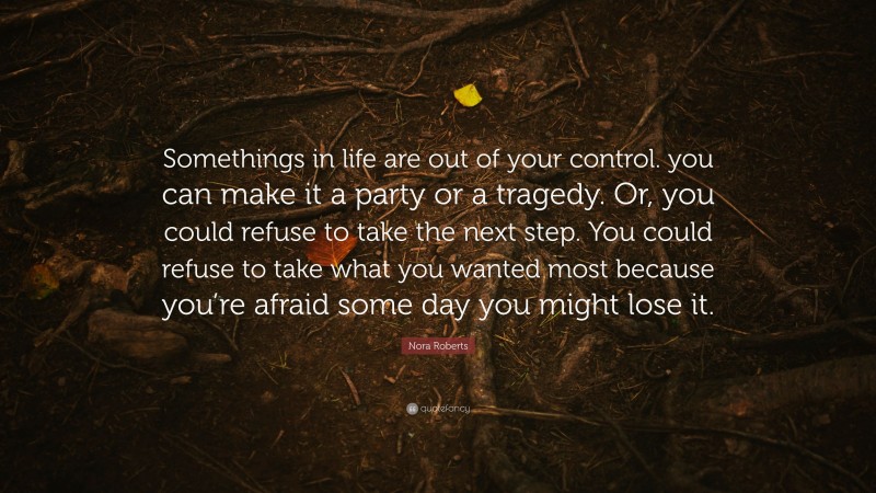Nora Roberts Quote: “Somethings in life are out of your control. you can make it a party or a tragedy. Or, you could refuse to take the next step. You could refuse to take what you wanted most because you’re afraid some day you might lose it.”