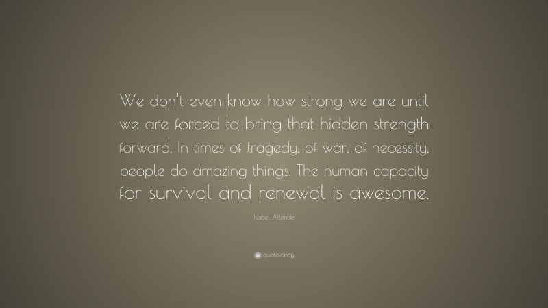 Isabel Allende Quote: “We don’t even know how strong we are until we are forced to bring that hidden strength forward. In times of tragedy, of war, of necessity, people do amazing things. The human capacity for survival and renewal is awesome.”
