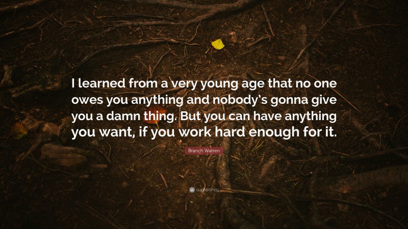 Branch Warren Quote: “I learned from a very young age that no one owes you anything and nobody’s gonna give you a damn thing. But you can have anything you want, if you work hard enough for it.”
