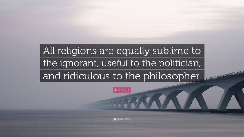 Lucretius Quote: “All religions are equally sublime to the ignorant, useful to the politician, and ridiculous to the philosopher.”