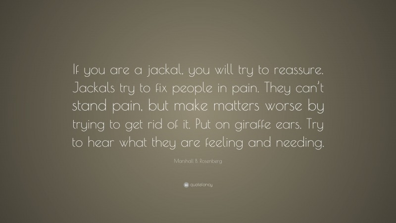 Marshall B. Rosenberg Quote: “If you are a jackal, you will try to reassure. Jackals try to fix people in pain. They can’t stand pain, but make matters worse by trying to get rid of it. Put on giraffe ears. Try to hear what they are feeling and needing.”