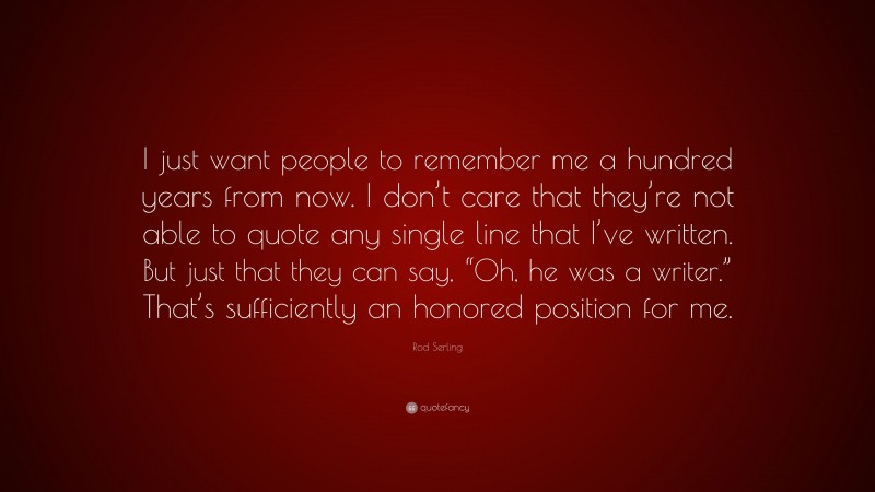 Rod Serling Quote: “I just want people to remember me a hundred years from now. I don’t care that they’re not able to quote any single line that I’ve written. But just that they can say, “Oh, he was a writer.” That’s sufficiently an honored position for me.”