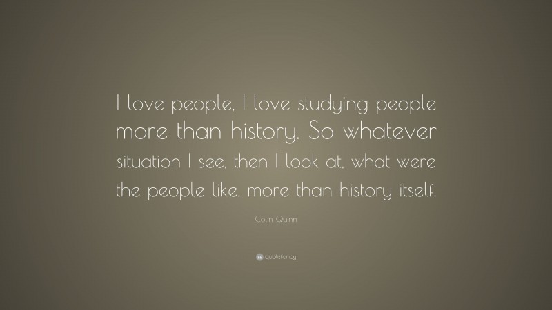Colin Quinn Quote: “I love people, I love studying people more than history. So whatever situation I see, then I look at, what were the people like, more than history itself.”