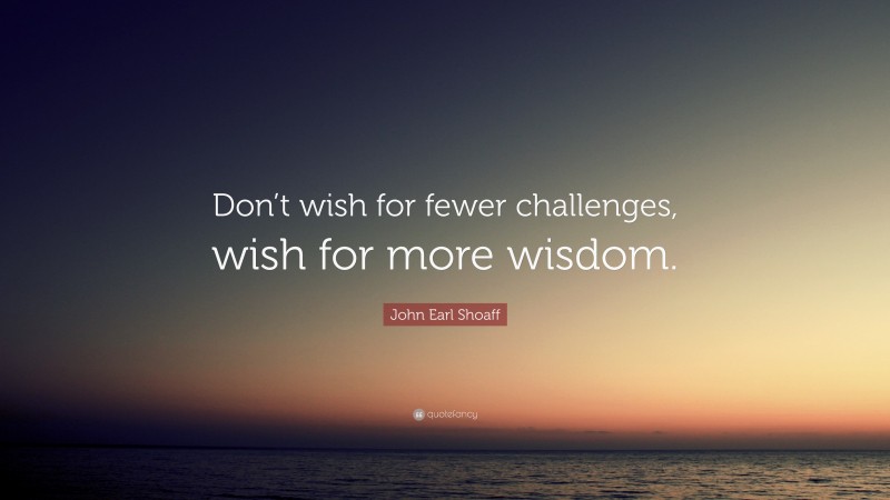 John Earl Shoaff Quote: “Don’t wish for fewer challenges, wish for more wisdom.”