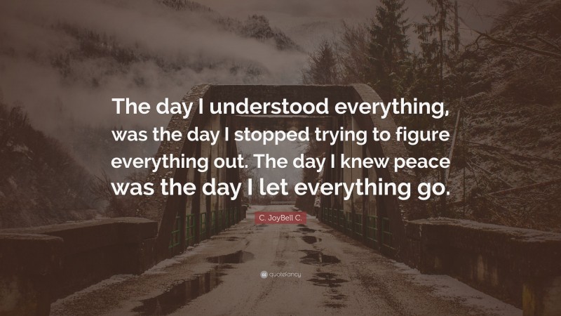 C. JoyBell C. Quote: “The day I understood everything, was the day I stopped trying to figure everything out. The day I knew peace was the day I let everything go.”