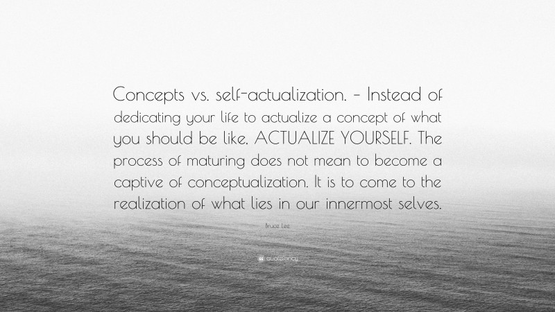 Bruce Lee Quote: “Concepts vs. self-actualization. – Instead of dedicating your life to actualize a concept of what you should be like, ACTUALIZE YOURSELF. The process of maturing does not mean to become a captive of conceptualization. It is to come to the realization of what lies in our innermost selves.”