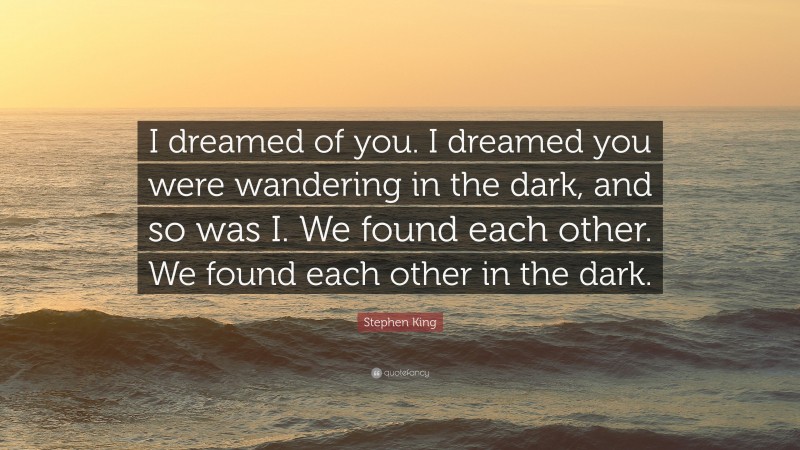 Stephen King Quote: “I dreamed of you. I dreamed you were wandering in the dark, and so was I. We found each other. We found each other in the dark.”