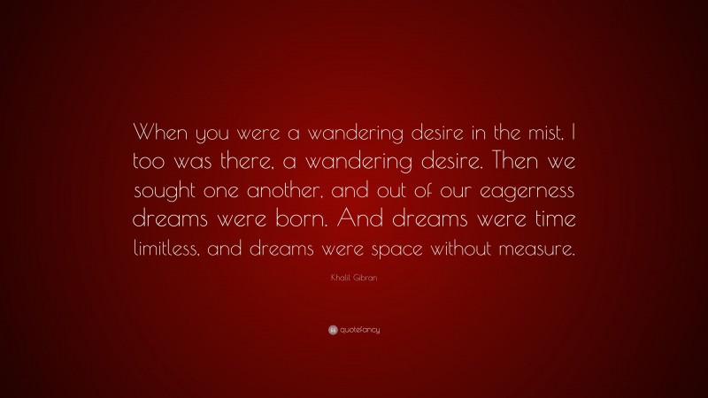 Khalil Gibran Quote: “When you were a wandering desire in the mist, I too was there, a wandering desire. Then we sought one another, and out of our eagerness dreams were born. And dreams were time limitless, and dreams were space without measure.”