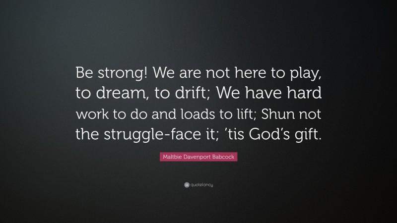 Maltbie Davenport Babcock Quote: “Be strong! We are not here to play, to dream, to drift; We have hard work to do and loads to lift; Shun not the struggle-face it; ’tis God’s gift.”