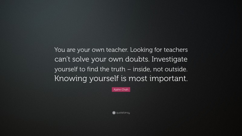 Ajahn Chah Quote: “You are your own teacher. Looking for teachers can’t solve your own doubts. Investigate yourself to find the truth – inside, not outside. Knowing yourself is most important.”