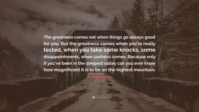 Richard M. Nixon Quote: “The greatness comes not when things go always good for you. But the greatness comes when you’re really tested, when you take some knocks, some disappointments, when sadness comes. Because only if you’ve been in the deepest valley can you ever know how magnificent it is to be on the highest mountain.”