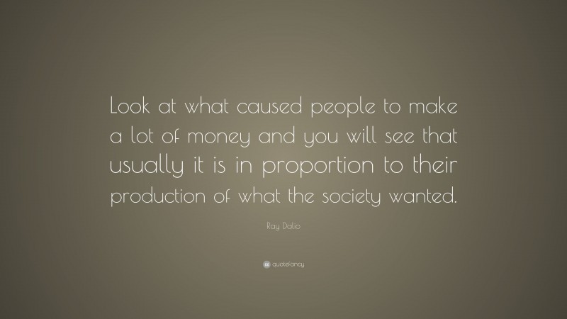 Ray Dalio Quote: “Look at what caused people to make a lot of money and you will see that usually it is in proportion to their production of what the society wanted.”