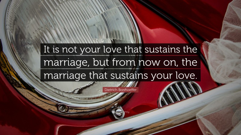 Dietrich Bonhoeffer Quote: “It is not your love that sustains the marriage, but from now on, the marriage that sustains your love.”